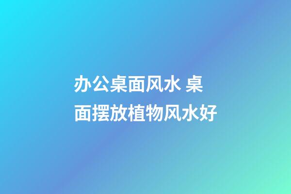 办公桌面风水 桌面摆放植物风水好